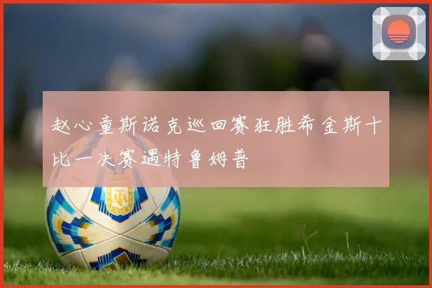 赵心童斯诺克巡回赛狂胜希金斯十比一决赛遇特鲁姆普