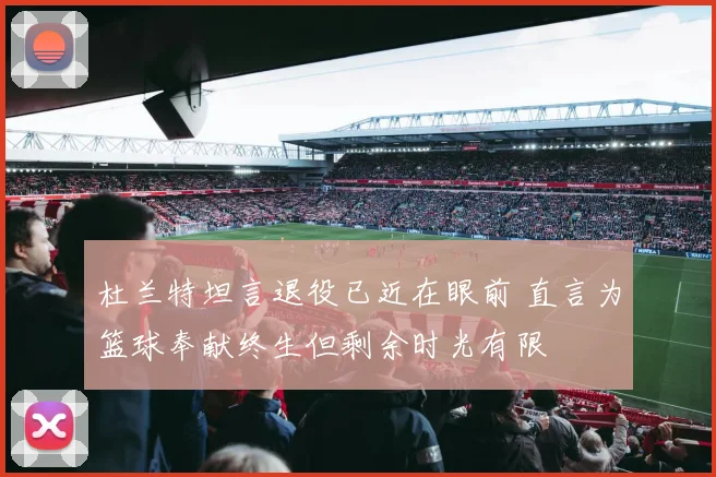 杜兰特坦言退役已近在眼前 直言为篮球奉献终生但剩余时光有限