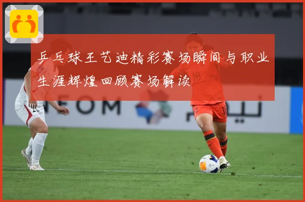 乒乓球王艺迪精彩赛场瞬间与职业生涯辉煌回顾赛场解读