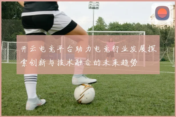 开云电竞平台助力电竞行业发展探索创新与技术融合的未来趋势