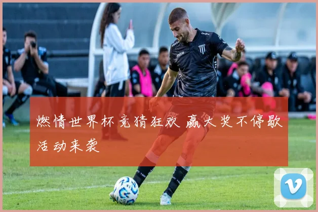 燃情世界杯竞猜狂欢 赢大奖不停歇活动来袭