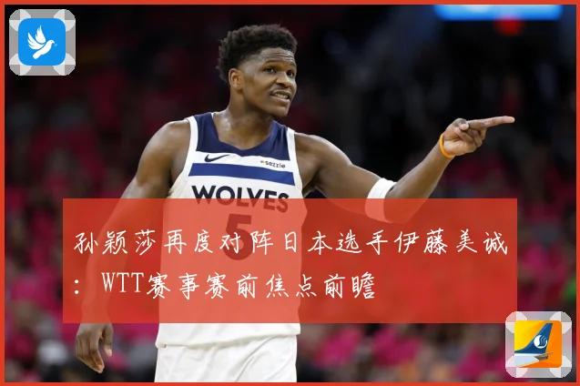 孙颖莎再度对阵日本选手伊藤美诚：WTT赛事赛前焦点前瞻
