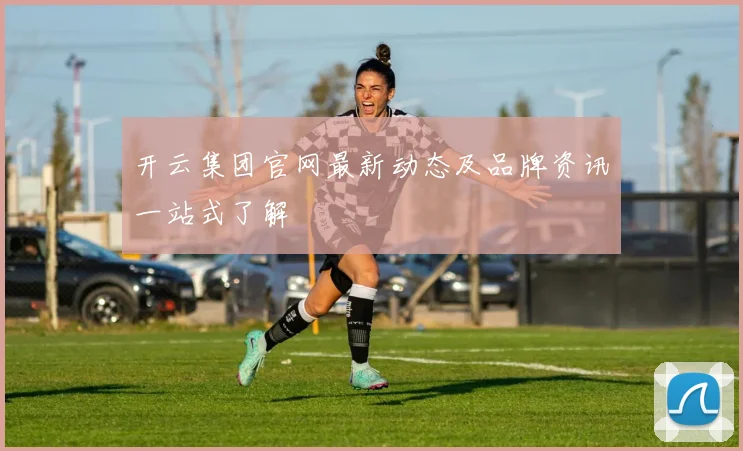 开云集团官网最新动态及品牌资讯一站式了解
