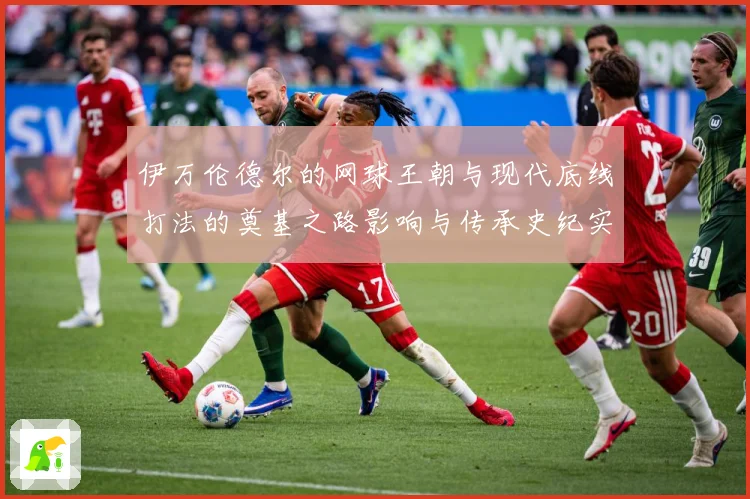 伊万伦德尔的网球王朝与现代底线打法的奠基之路影响与传承史纪实