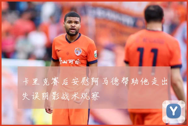 卡里克赛后安慰阿马德帮助他走出失误阴影战术观察