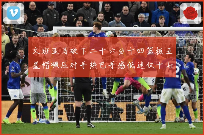 文班亚马砍下二十六分十四篮板五盖帽碾压对手热巴手感低迷仅十七专题观察