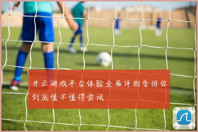 开云游戏平台体验全面评测告诉你到底值不值得尝试