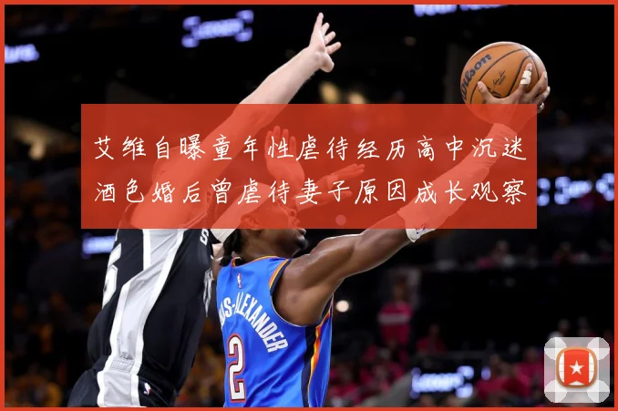 艾维自曝童年性虐待经历高中沉迷酒色婚后曾虐待妻子原因成长观察