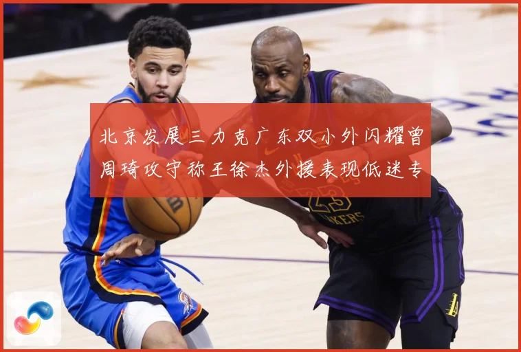 北京发展三力克广东双小外闪耀曾周琦攻守称王徐杰外援表现低迷专题观察