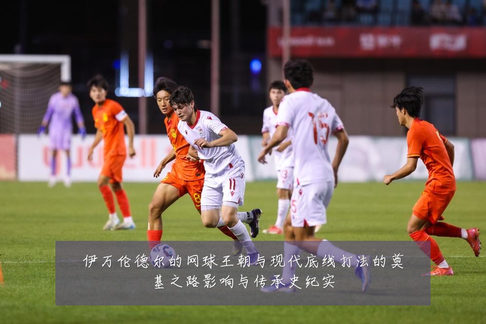 伊万伦德尔的网球王朝与现代底线打法的奠基之路影响与传承史纪实