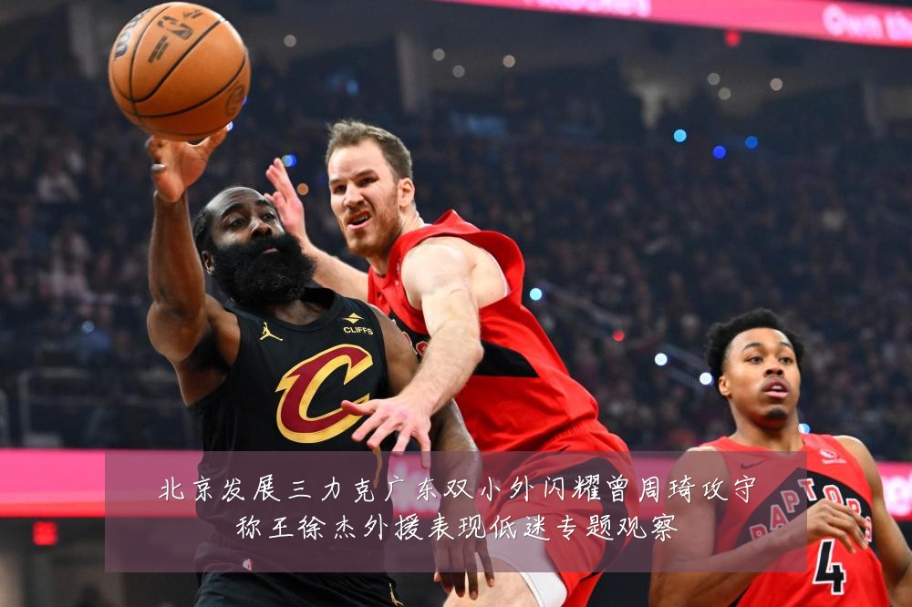 北京发展三力克广东双小外闪耀曾周琦攻守称王徐杰外援表现低迷专题观察